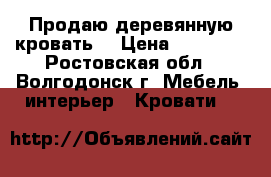 Продаю деревянную кровать! › Цена ­ 19 080 - Ростовская обл., Волгодонск г. Мебель, интерьер » Кровати   